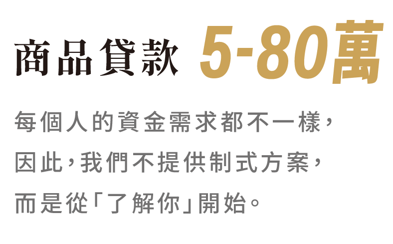 商品貸款 5-80萬 每個人的資金需求都不一樣， 因此，我們不提供制式方案，而是從「了解你」開始。
